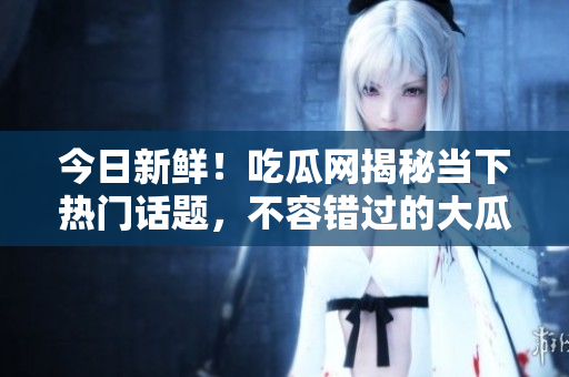 今日新鲜！吃瓜网揭秘当下热门话题，不容错过的大瓜报告！