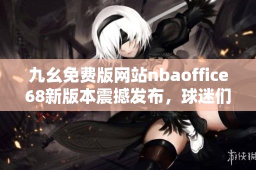九幺免费版网站nbaoffice68新版本震撼发布，球迷们不容错过