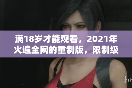 满18岁才能观看，2021年火遍全网的重制版，限制级内容揭秘
