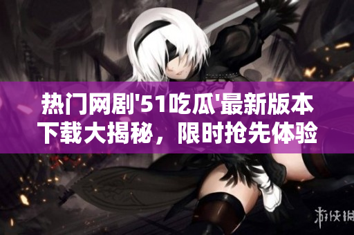 热门网剧'51吃瓜'最新版本下载大揭秘，限时抢先体验！