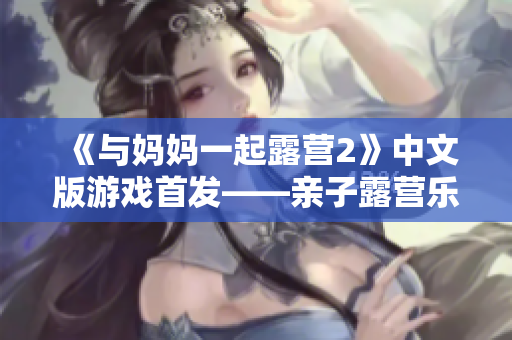 《与妈妈一起露营2》中文版游戏首发——亲子露营乐无穷