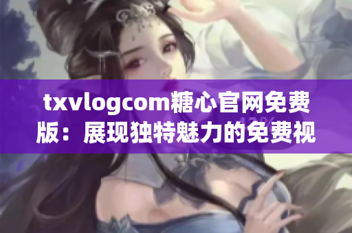 txvlogcom糖心官网免费版：展现独特魅力的免费视频分享平台