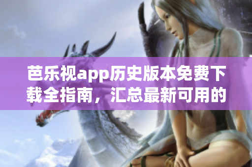 芭乐视app历史版本免费下载全指南，汇总最新可用的旧版安装包