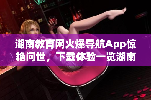 湖南教育网火爆导航App惊艳问世，下载体验一览湖南教育全貌