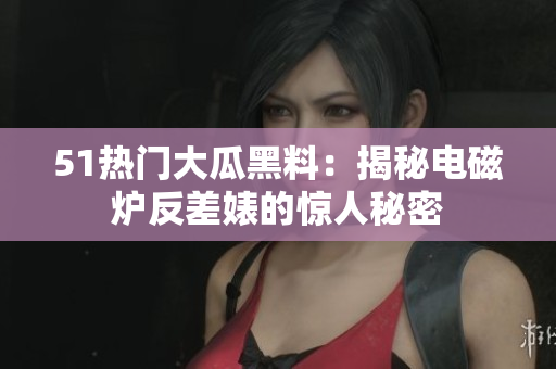 51热门大瓜黑料：揭秘电磁炉反差婊的惊人秘密