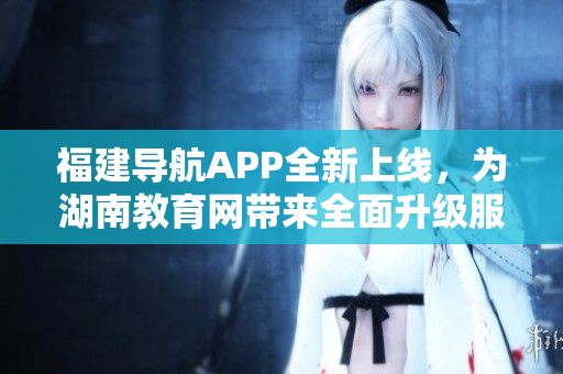 福建导航APP全新上线，为湖南教育网带来全面升级服务