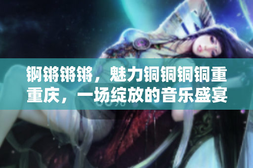 锕锵锵锵，魅力铜铜铜铜重重庆，一场绽放的音乐盛宴