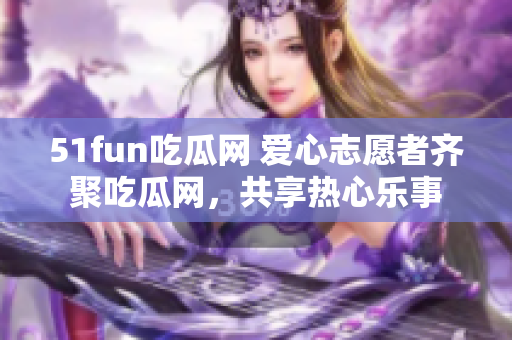 51fun吃瓜网 爱心志愿者齐聚吃瓜网，共享热心乐事