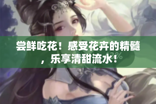 尝鲜吃花！感受花卉的精髓，乐享清甜流水！