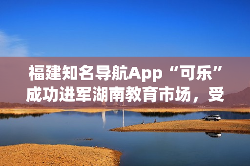 福建知名导航App“可乐”成功进军湖南教育市场，受欢迎程度持续升温