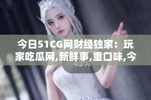 今日51CG网财经独家：玩家吃瓜网,新鲜事,重口味,今日追踪,玩家吃瓜,今日独家报道