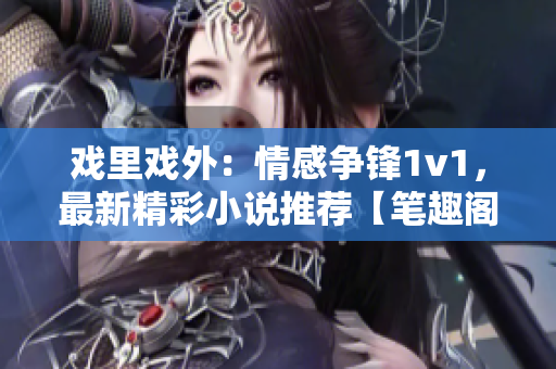 戏里戏外：情感争锋1v1，最新精彩小说推荐【笔趣阁】