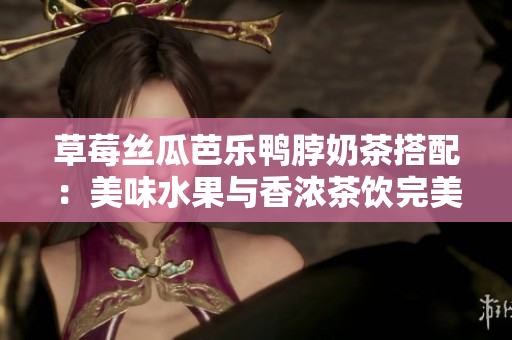 草莓丝瓜芭乐鸭脖奶茶搭配：美味水果与香浓茶饮完美搭配，带来美妙口感