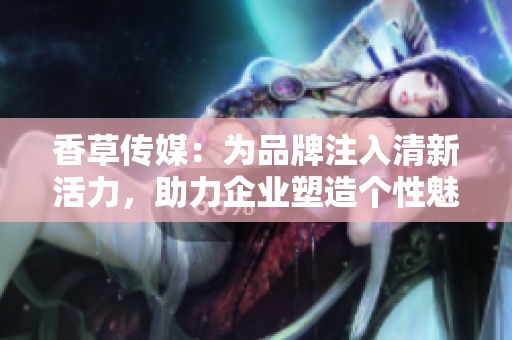 香草传媒：为品牌注入清新活力，助力企业塑造个性魅力