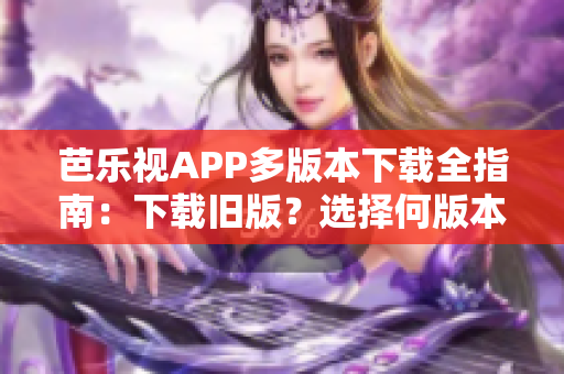 芭乐视APP多版本下载全指南：下载旧版？选择何版本？如何操作？