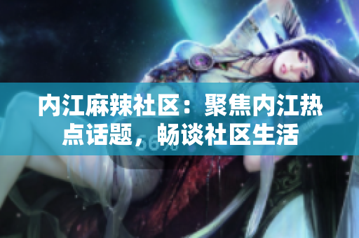 内江麻辣社区：聚焦内江热点话题，畅谈社区生活