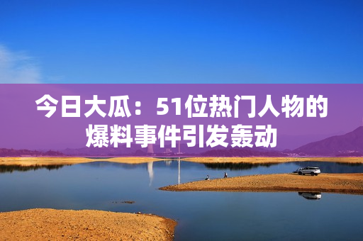 今日大瓜：51位热门人物的爆料事件引发轰动