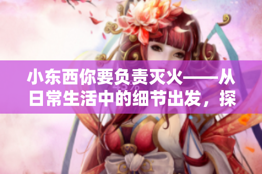 小东西你要负责灭火——从日常生活中的细节出发，探讨消防安全责任