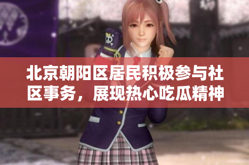 北京朝阳区居民积极参与社区事务，展现热心吃瓜精神