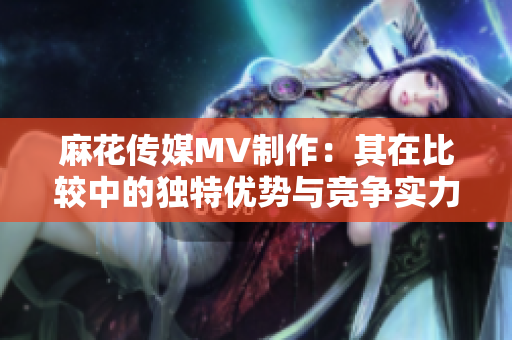 麻花传媒MV制作：其在比较中的独特优势与竞争实力对比