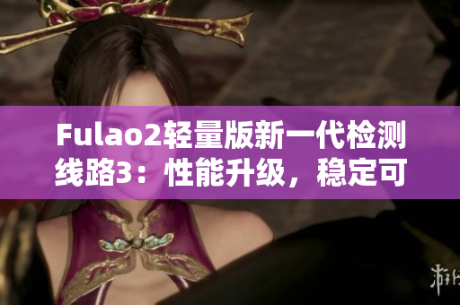 Fulao2轻量版新一代检测线路3：性能升级，稳定可靠，助您畅游网络世界