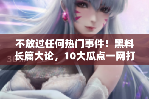不放过任何热门事件！黑料长篇大论，10大瓜点一网打尽