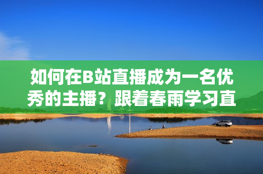 如何在B站直播成为一名优秀的主播？跟着春雨学习直播技巧