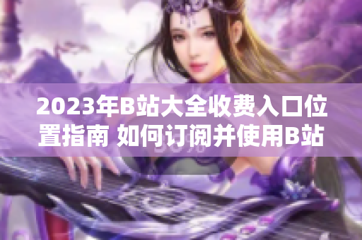 2023年B站大全收费入口位置指南 如何订阅并使用B站收费服务
