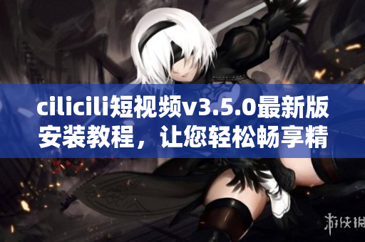 cilicili短视频v3.5.0最新版安装教程，让您轻松畅享精彩视频时光