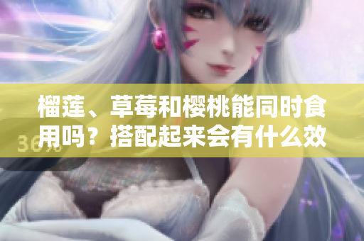 榴莲、草莓和樱桃能同时食用吗？搭配起来会有什么效果？