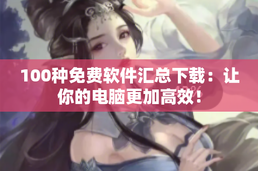 100种免费软件汇总下载：让你的电脑更加高效！