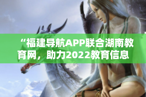 “福建导航APP联合湖南教育网，助力2022教育信息互通”