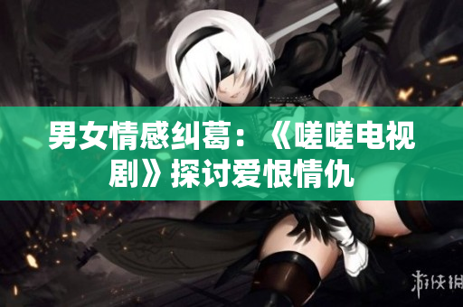 男女情感纠葛：《嗟嗟电视剧》探讨爱恨情仇