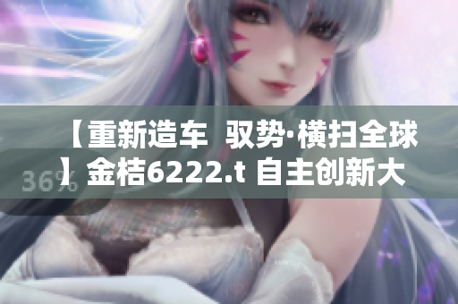 【重新造车  驭势·横扫全球】金桔6222.t 自主创新大作，开创无限可能