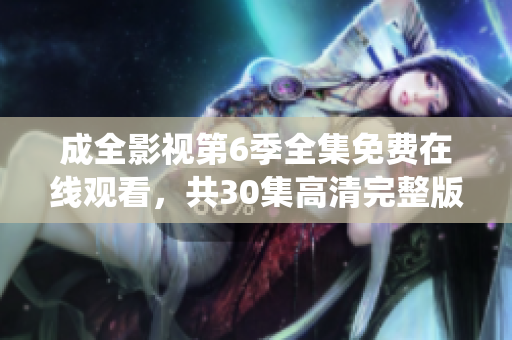 成全影视第6季全集免费在线观看，共30集高清完整版资源，剧透揭秘与主演精彩演绎。