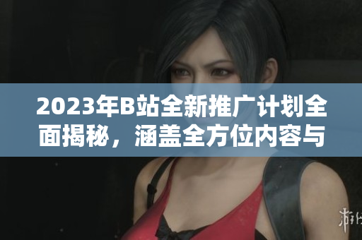 2023年B站全新推广计划全面揭秘，涵盖全方位内容与精彩亮点