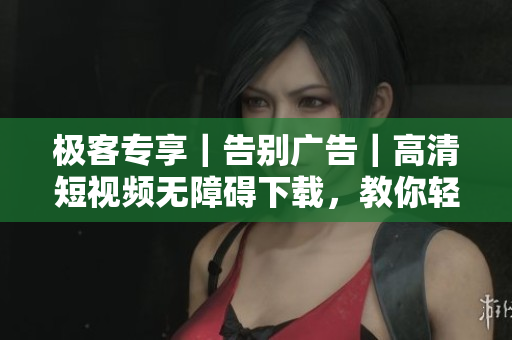 极客专享｜告别广告｜高清短视频无障碍下载，教你轻松搞定