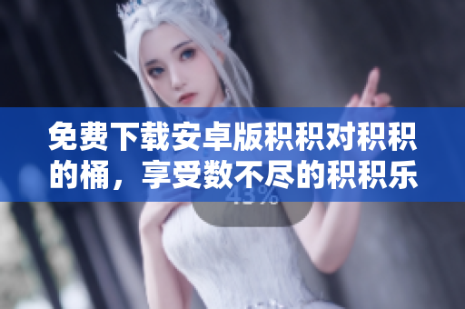 免费下载安卓版积积对积积的桶，享受数不尽的积积乐趣