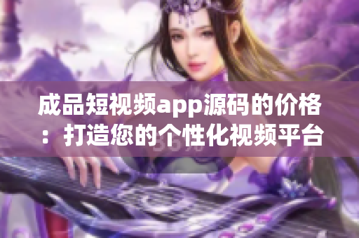成品短视频app源码的价格：打造您的个性化视频平台的投资成本