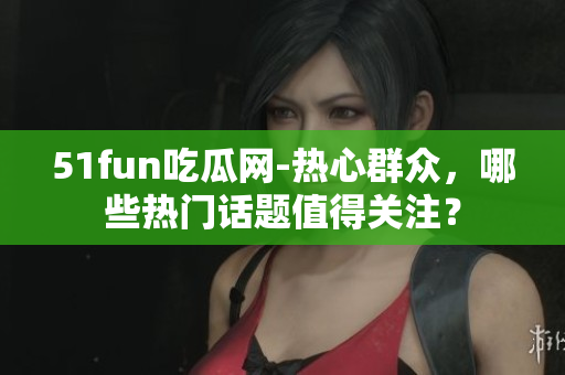 51fun吃瓜网-热心群众，哪些热门话题值得关注？