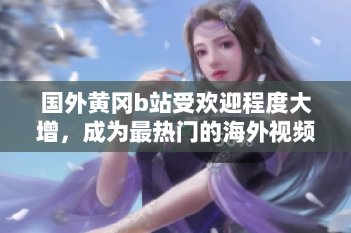 国外黄冈b站受欢迎程度大增，成为最热门的海外视频平台