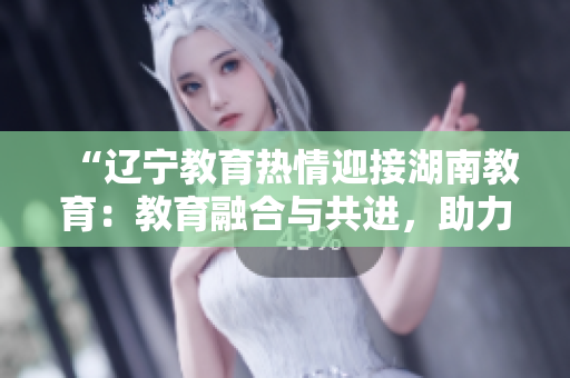 “辽宁教育热情迎接湖南教育：教育融合与共进，助力教育事业发展”