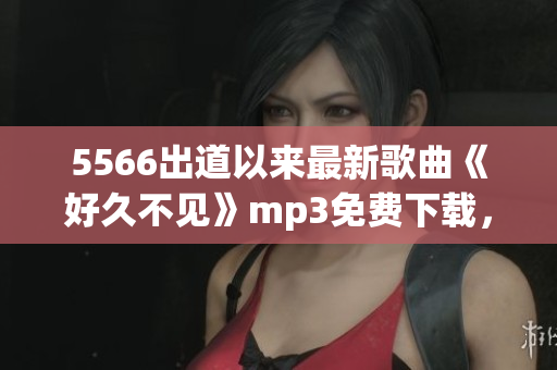 5566出道以来最新歌曲《好久不见》mp3免费下载，高音质音乐分享
