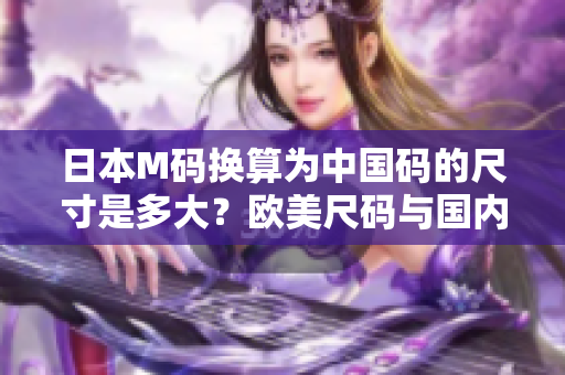日本M码换算为中国码的尺寸是多大？欧美尺码与国内尺码对照表。