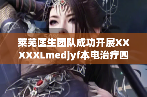 莱芜医生团队成功开展XXXXXLmedjyf本电治疗四川患者，受到广泛好评