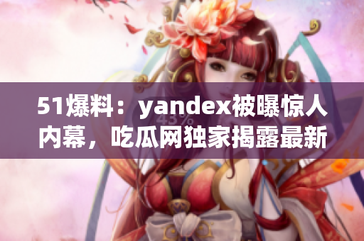 51爆料：yandex被曝惊人内幕，吃瓜网独家揭露最新爆料