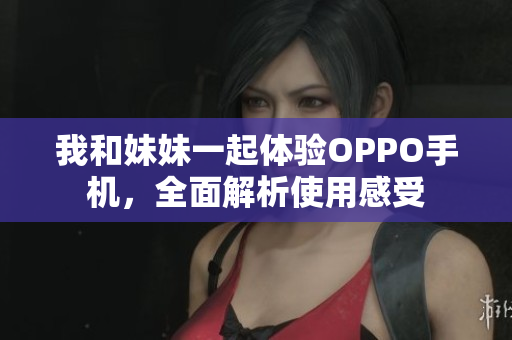 我和妹妹一起体验OPPO手机，全面解析使用感受