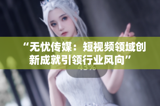 “无忧传媒：短视频领域创新成就引领行业风向”