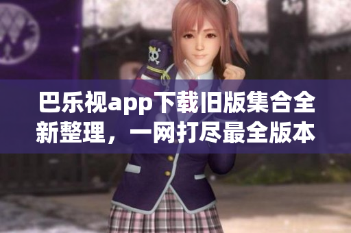 巴乐视app下载旧版集合全新整理，一网打尽最全版本，立即查看！