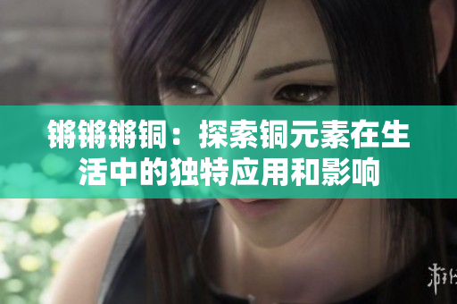 锵锵锵铜：探索铜元素在生活中的独特应用和影响
